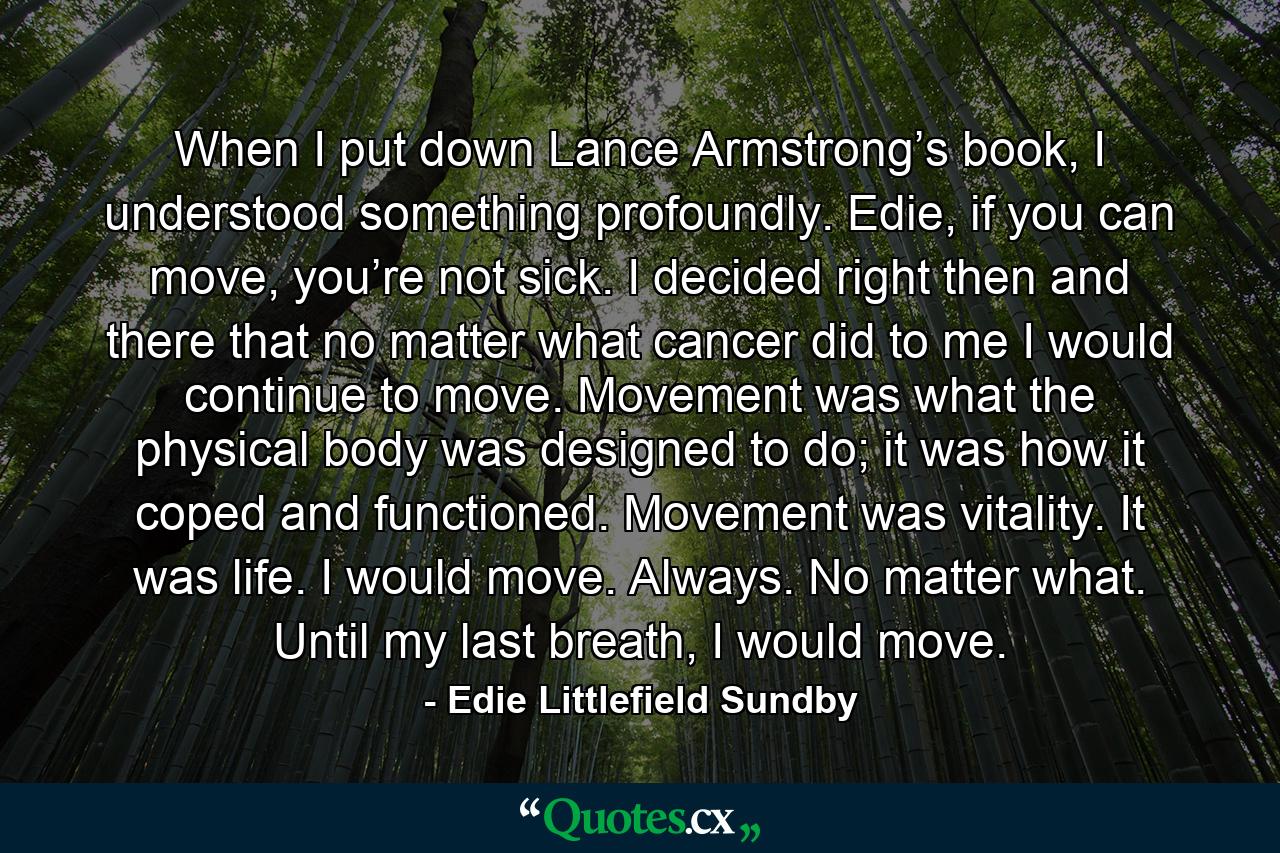 When I put down Lance Armstrong’s book, I understood something profoundly. Edie, if you can move, you’re not sick. I decided right then and there that no matter what cancer did to me I would continue to move. Movement was what the physical body was designed to do; it was how it coped and functioned. Movement was vitality. It was life. I would move. Always. No matter what. Until my last breath, I would move. - Quote by Edie Littlefield Sundby