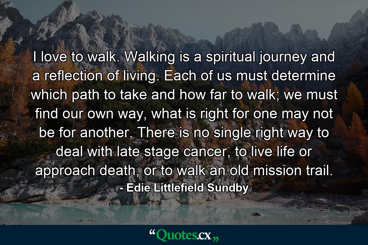 I love to walk. Walking is a spiritual journey and a reflection of living. Each of us must determine which path to take and how far to walk; we must find our own way, what is right for one may not be for another. There is no single right way to deal with late stage cancer, to live life or approach death, or to walk an old mission trail. - Quote by Edie Littlefield Sundby