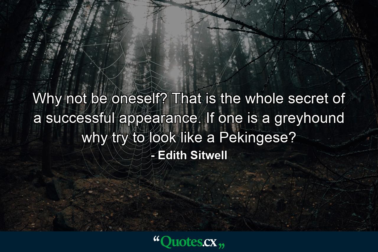 Why not be oneself? That is the whole secret of a successful appearance. If one is a greyhound  why try to look like a Pekingese? - Quote by Edith Sitwell