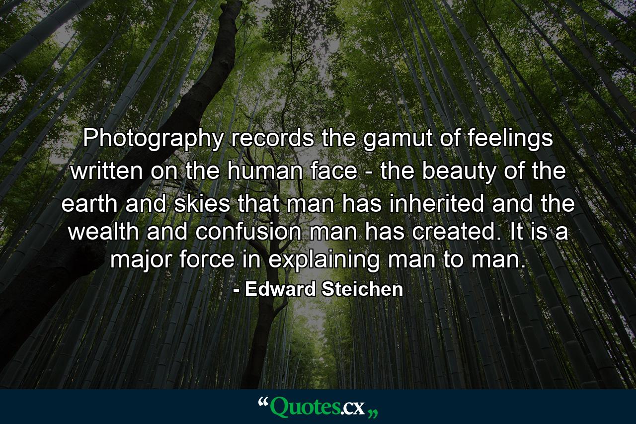 Photography records the gamut of feelings written on the human face - the beauty of the earth and skies that man has inherited  and the wealth and confusion man has created. It is a major force in explaining man to man. - Quote by Edward Steichen