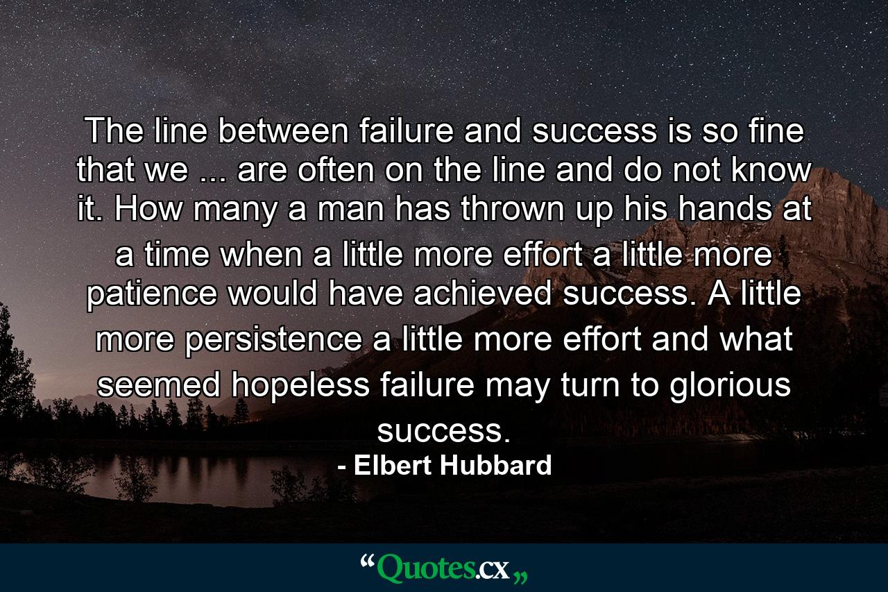 The line between failure and success is so fine that we ... are often on the line and do not know it. How many a man has thrown up his hands at a time when a little more effort  a little more patience  would have achieved success. A little more persistence  a little more effort  and what seemed hopeless failure may turn to glorious success. - Quote by Elbert Hubbard