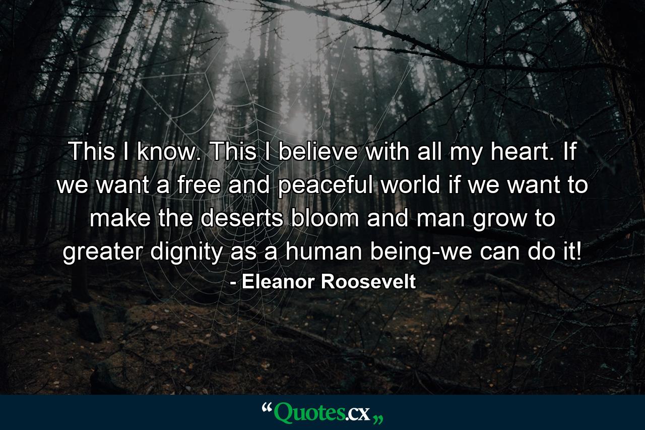 This I know. This I believe with all my heart. If we want a free and peaceful world  if we want to make the deserts bloom and man grow to greater dignity as a human being-we can do it! - Quote by Eleanor Roosevelt