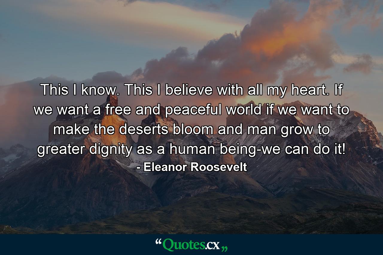 This I know. This I believe with all my heart. If we want a free and peaceful world  if we want to make the deserts bloom and man grow to greater dignity as a human being-we can do it! - Quote by Eleanor Roosevelt