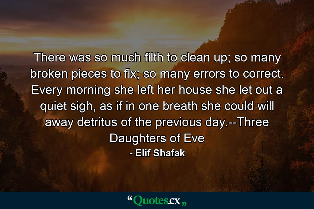 There was so much filth to clean up; so many broken pieces to fix; so many errors to correct. Every morning she left her house she let out a quiet sigh, as if in one breath she could will away detritus of the previous day.--Three Daughters of Eve - Quote by Elif Shafak