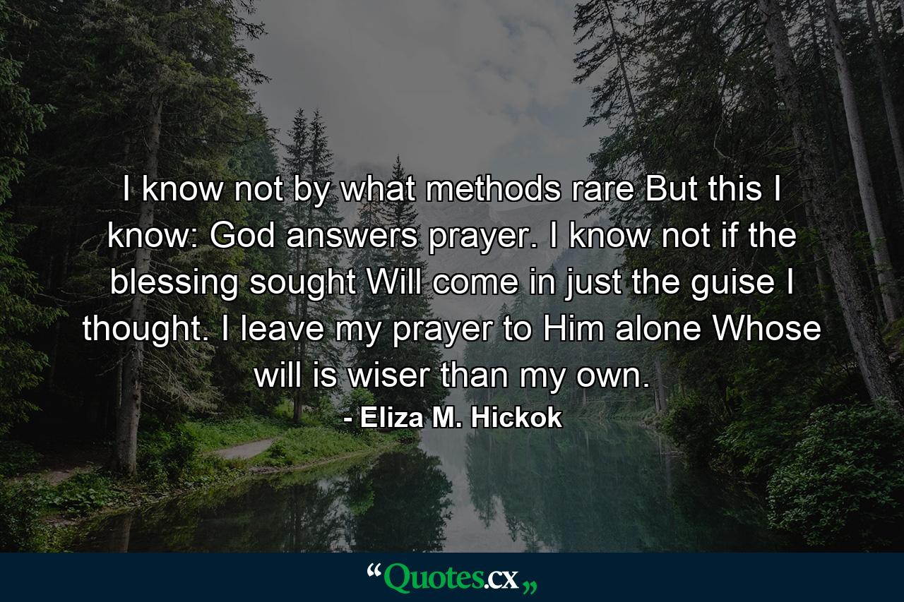 I know not by what methods rare  But this I know: God answers prayer. I know not if the blessing sought Will come in just the guise I thought. I leave my prayer to Him alone Whose will is wiser than my own. - Quote by Eliza M. Hickok