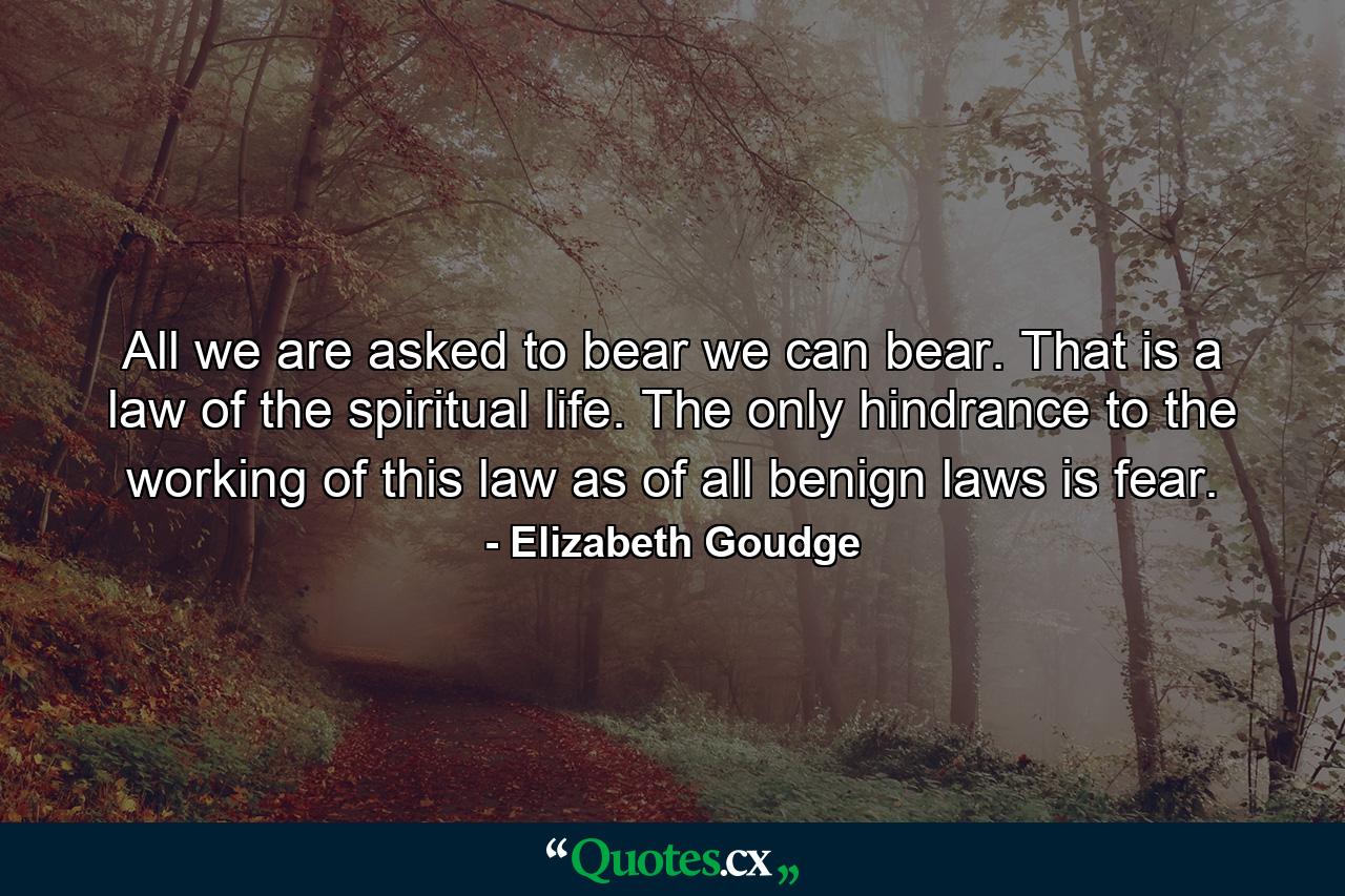 All we are asked to bear we can bear. That is a law of the spiritual life. The only hindrance to the working of this law  as of all benign laws  is fear. - Quote by Elizabeth Goudge