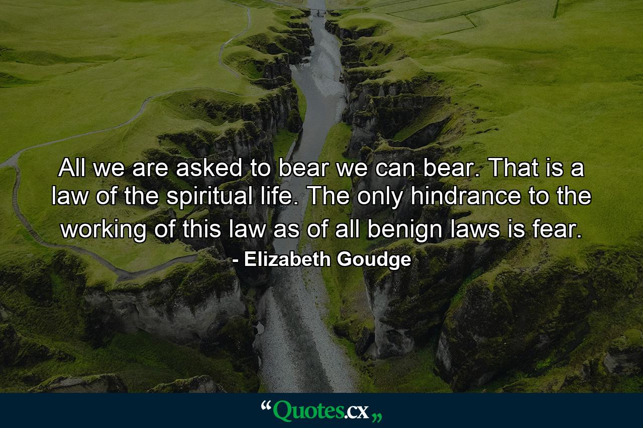 All we are asked to bear we can bear. That is a law of the spiritual life. The only hindrance to the working of this law  as of all benign laws  is fear. - Quote by Elizabeth Goudge