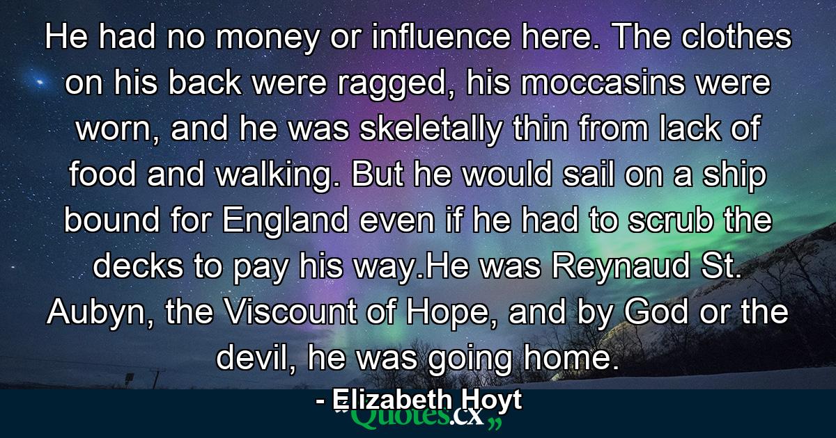 He had no money or influence here. The clothes on his back were ragged, his moccasins were worn, and he was skeletally thin from lack of food and walking. But he would sail on a ship bound for England even if he had to scrub the decks to pay his way.He was Reynaud St. Aubyn, the Viscount of Hope, and by God or the devil, he was going home. - Quote by Elizabeth Hoyt