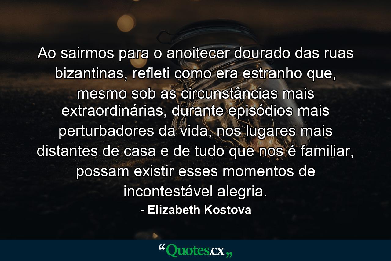 Ao sairmos para o anoitecer dourado das ruas bizantinas, refleti como era estranho que, mesmo sob as circunstâncias mais extraordinárias, durante episódios mais perturbadores da vida, nos lugares mais distantes de casa e de tudo que nos é familiar, possam existir esses momentos de incontestável alegria. - Quote by Elizabeth Kostova