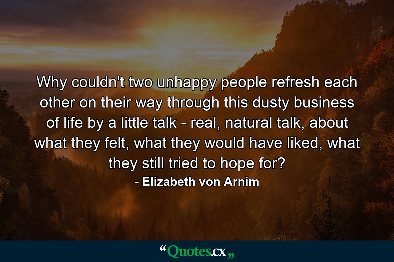 Why couldn't two unhappy people refresh each other on their way through this dusty business of life by a little talk - real, natural talk, about what they felt, what they would have liked, what they still tried to hope for? - Quote by Elizabeth von Arnim