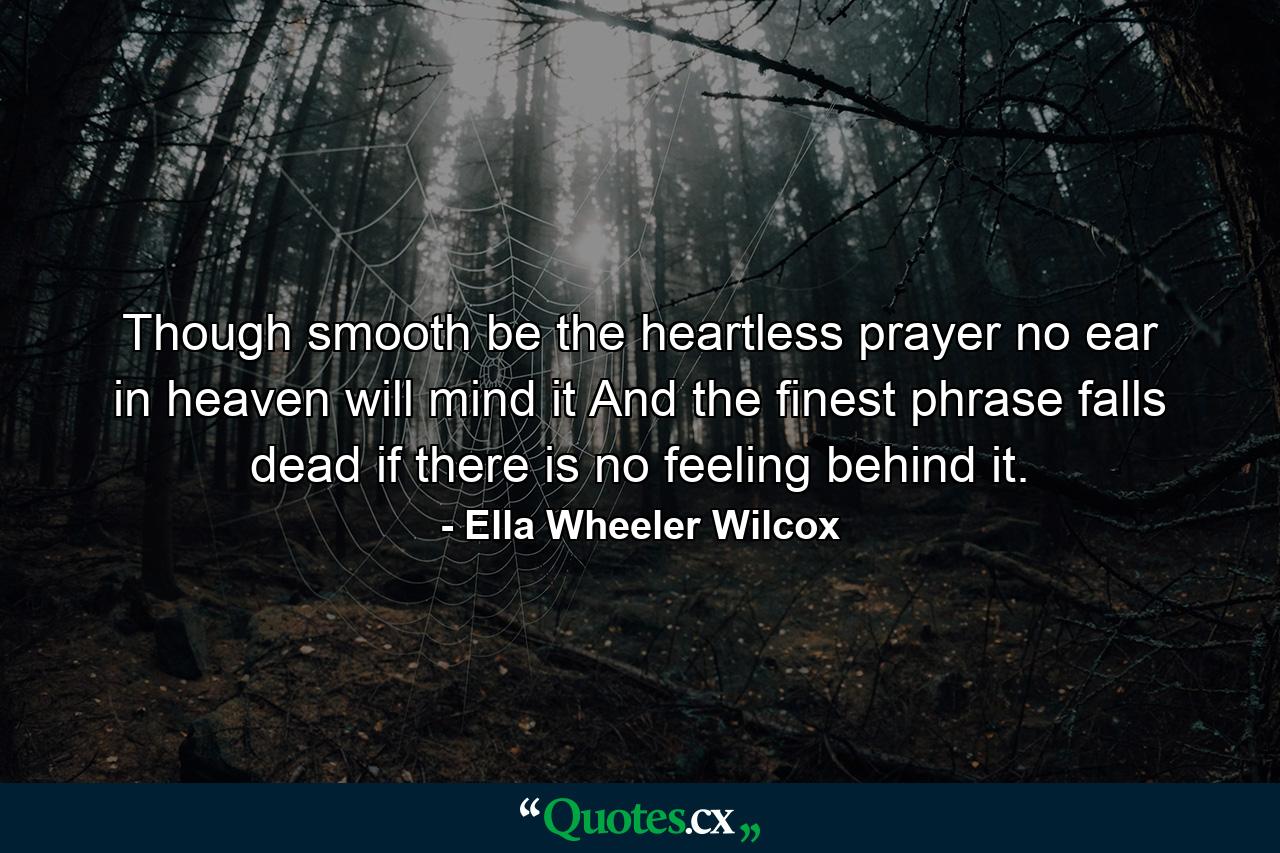 Though smooth be the heartless prayer  no ear in heaven will mind it  And the finest phrase falls dead  if there is no feeling behind it. - Quote by Ella Wheeler Wilcox