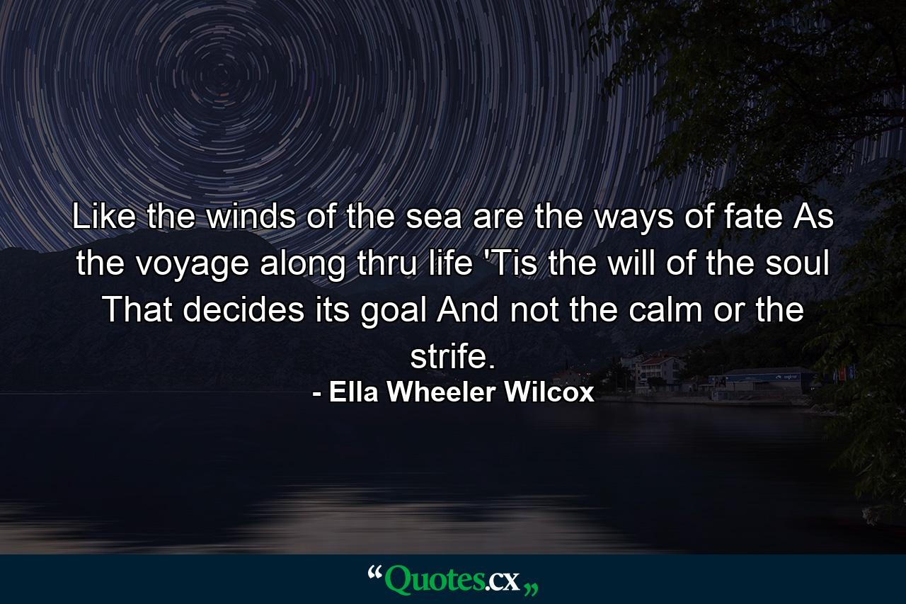 Like the winds of the sea are the ways of fate  As the voyage along thru life  'Tis the will of the soul That decides its goal  And not the calm or the strife. - Quote by Ella Wheeler Wilcox