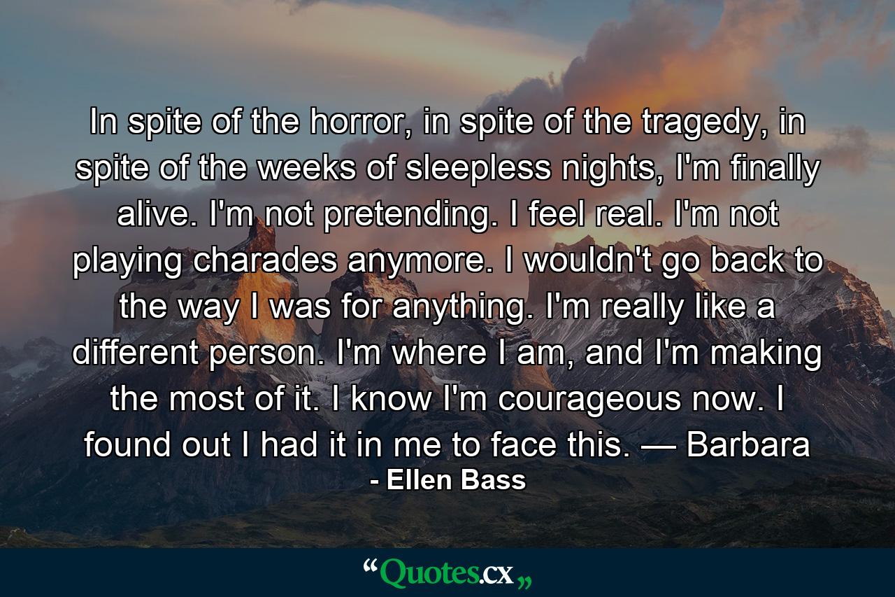 In spite of the horror, in spite of the tragedy, in spite of the weeks of sleepless nights, I'm finally alive. I'm not pretending. I feel real. I'm not playing charades anymore. I wouldn't go back to the way I was for anything. I'm really like a different person. I'm where I am, and I'm making the most of it. I know I'm courageous now. I found out I had it in me to face this. — Barbara - Quote by Ellen Bass