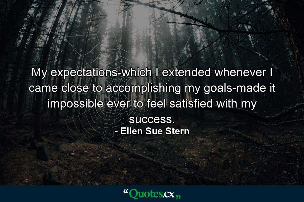 My expectations-which I extended whenever I came close to accomplishing my goals-made it impossible ever to feel satisfied with my success. - Quote by Ellen Sue Stern