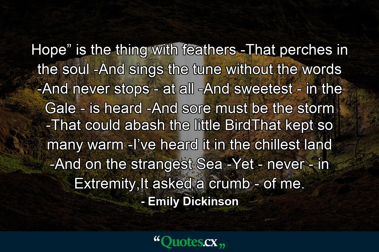 Hope” is the thing with feathers -That perches in the soul -And sings the tune without the words -And never stops - at all -And sweetest - in the Gale - is heard -And sore must be the storm -That could abash the little BirdThat kept so many warm -I’ve heard it in the chillest land -And on the strangest Sea -Yet - never - in Extremity,It asked a crumb - of me. - Quote by Emily Dickinson