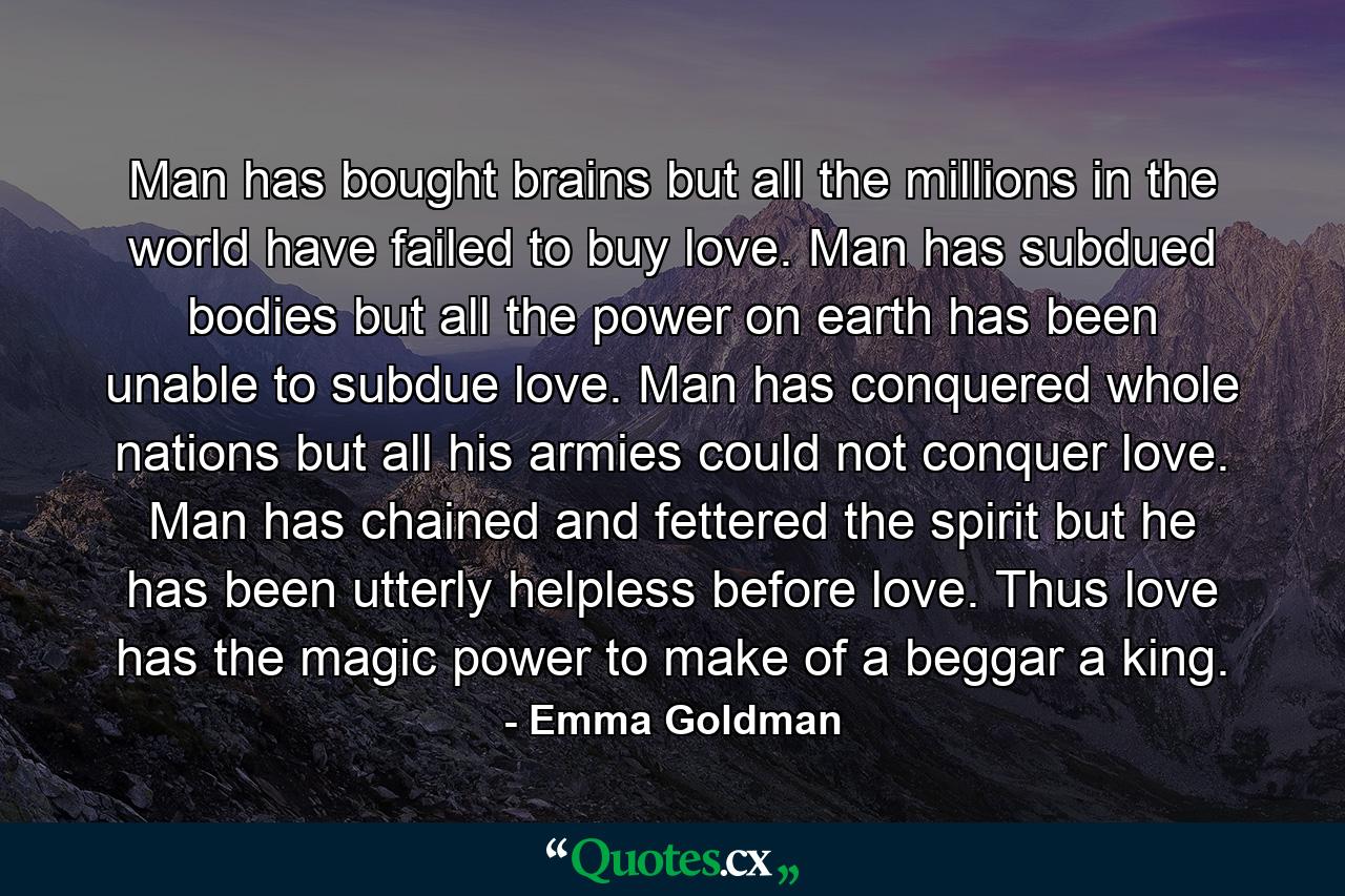 Man has bought brains  but all the millions in the world have failed to buy love. Man has subdued bodies  but all the power on earth has been unable to subdue love. Man has conquered whole nations  but all his armies could not conquer love. Man has chained and fettered the spirit  but he has been utterly helpless before love. Thus love has the magic power to make of a beggar a king. - Quote by Emma Goldman