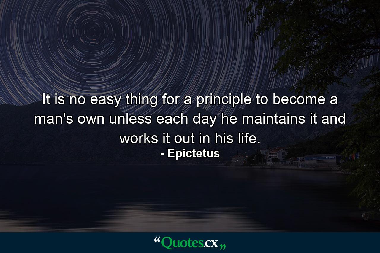 It is no easy thing for a principle to become a man's own unless each day he maintains it and works it out in his life. - Quote by Epictetus