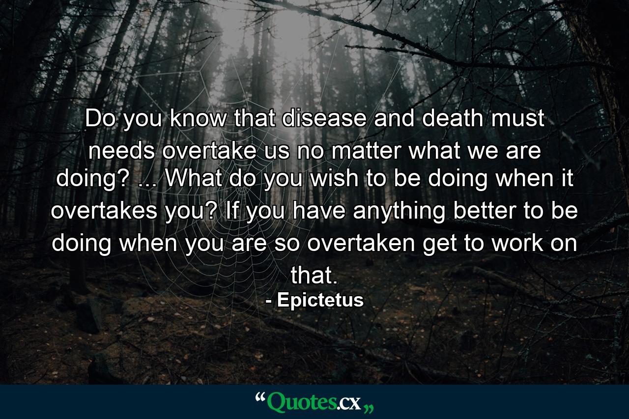 Do you know that disease and death must needs overtake us  no matter what we are doing? ... What do you wish to be doing when it overtakes you? If you have anything better to be doing when you are so overtaken  get to work on that. - Quote by Epictetus