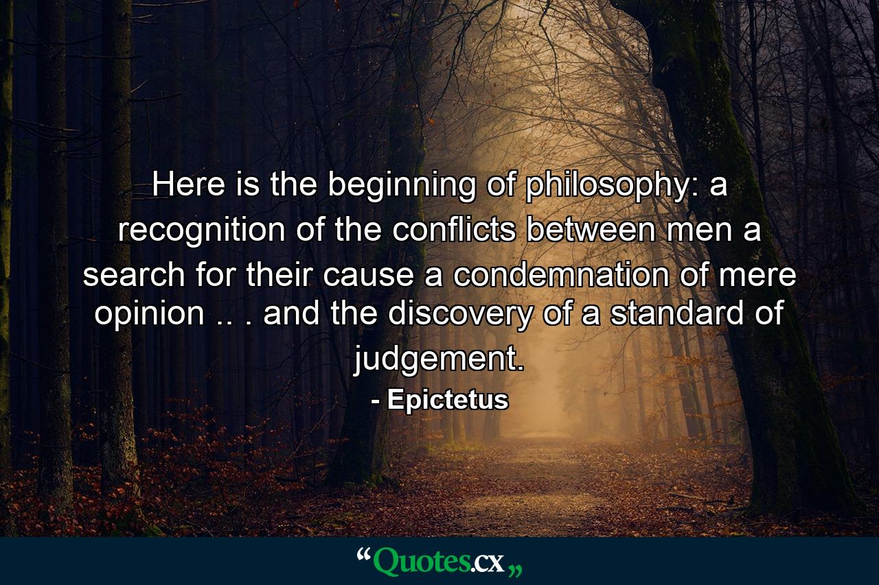 Here is the beginning of philosophy: a recognition of the conflicts between men  a search for their cause  a condemnation of mere opinion .. . and the discovery of a standard of judgement. - Quote by Epictetus