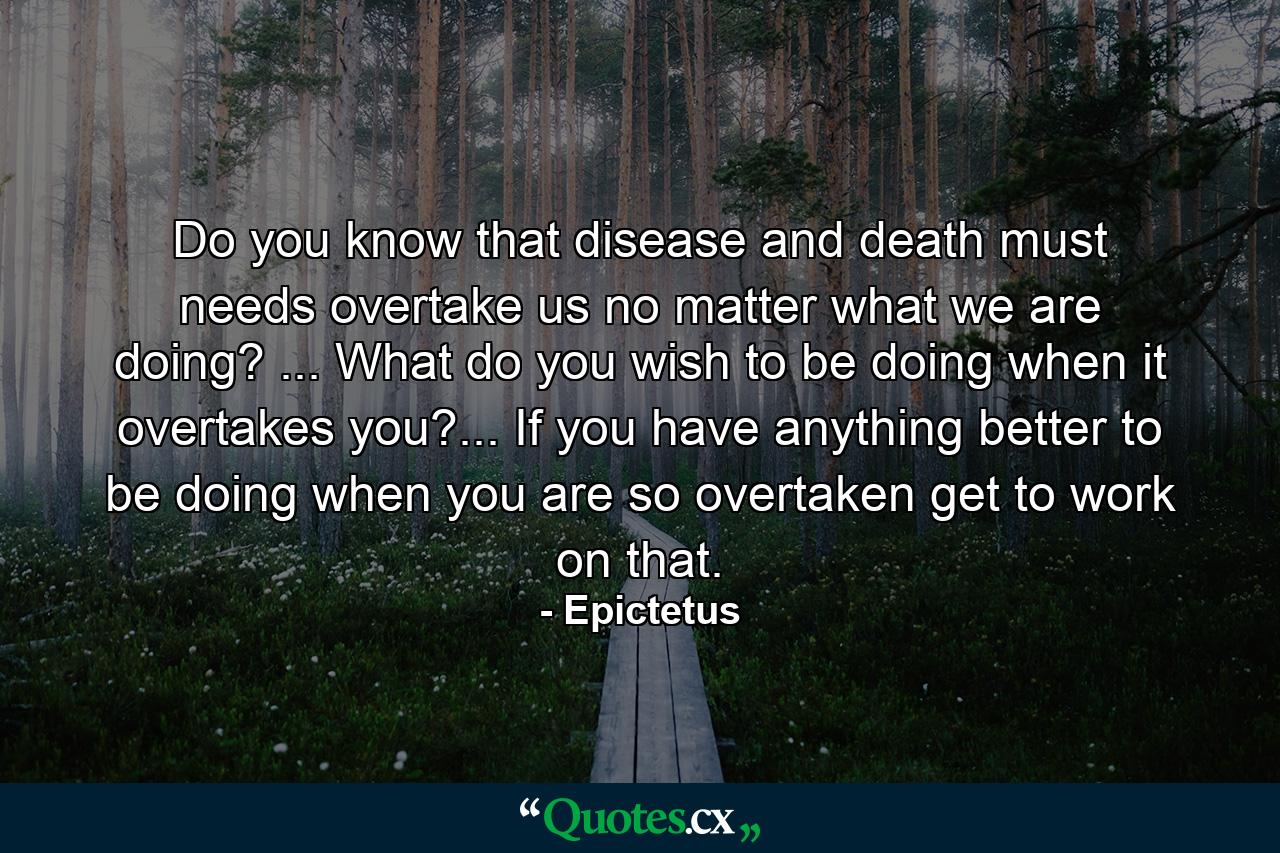 Do you know that disease and death must needs overtake us  no matter what we are doing? ... What do you wish to be doing when it overtakes you?... If you have anything better to be doing when you are so overtaken  get to work on that. - Quote by Epictetus