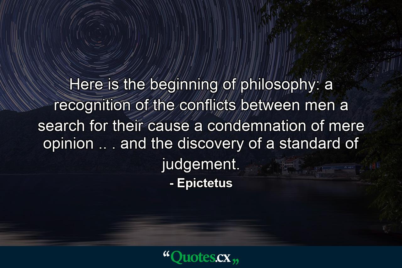 Here is the beginning of philosophy: a recognition of the conflicts between men  a search for their cause  a condemnation of mere opinion .. . and the discovery of a standard of judgement. - Quote by Epictetus