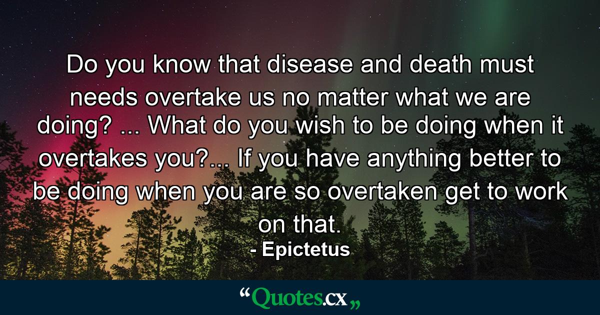 Do you know that disease and death must needs overtake us  no matter what we are doing? ... What do you wish to be doing when it overtakes you?... If you have anything better to be doing when you are so overtaken  get to work on that. - Quote by Epictetus