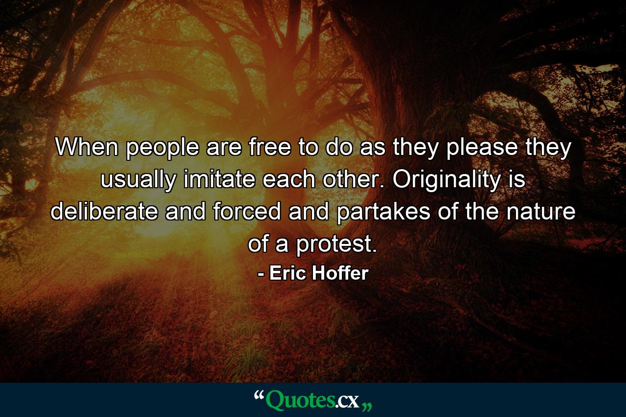 When people are free to do as they please  they usually imitate each other. Originality is deliberate and forced  and partakes of the nature of a protest. - Quote by Eric Hoffer