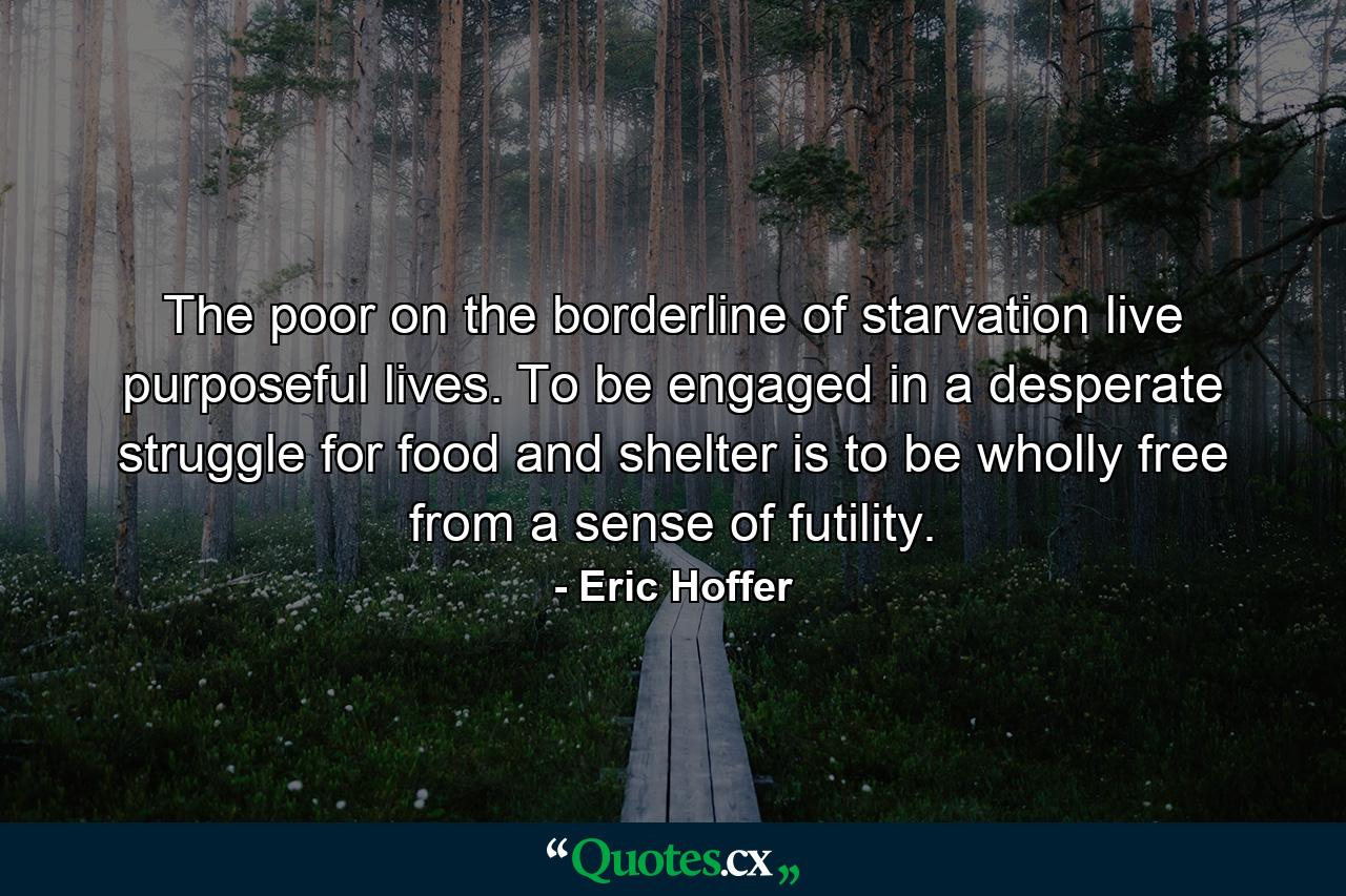 The poor on the borderline of starvation live purposeful lives. To be engaged in a desperate struggle for food and shelter is to be wholly free from a sense of futility. - Quote by Eric Hoffer