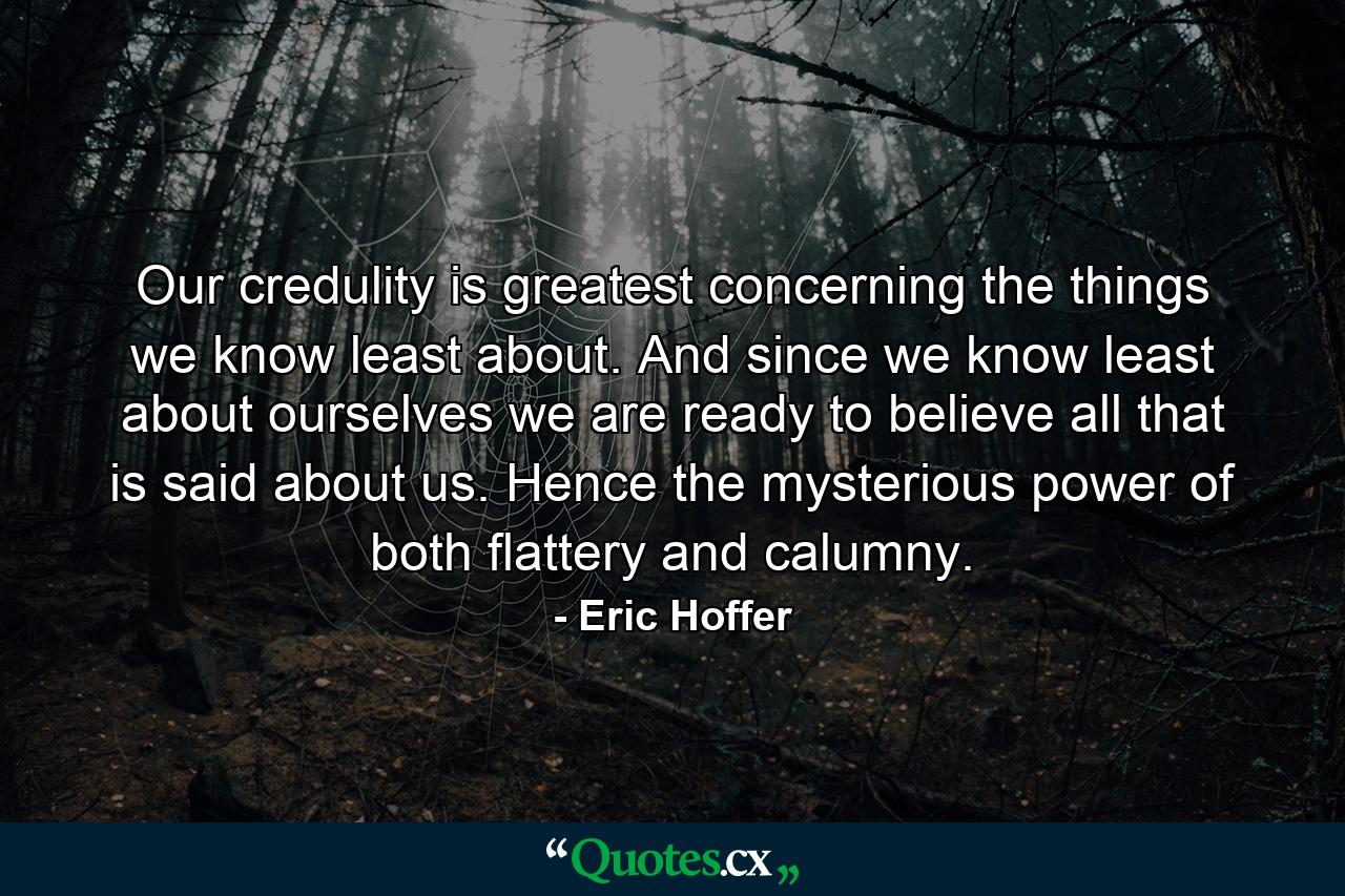 Our credulity is greatest concerning the things we know least about. And since we know least about ourselves  we are ready to believe all that is said about us. Hence the mysterious power of both flattery and calumny. - Quote by Eric Hoffer