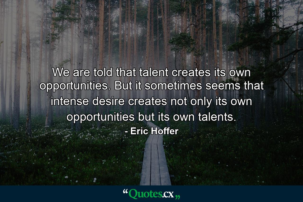 We are told that talent creates its own opportunities. But it sometimes seems that intense desire creates not only its own opportunities  but its own talents. - Quote by Eric Hoffer