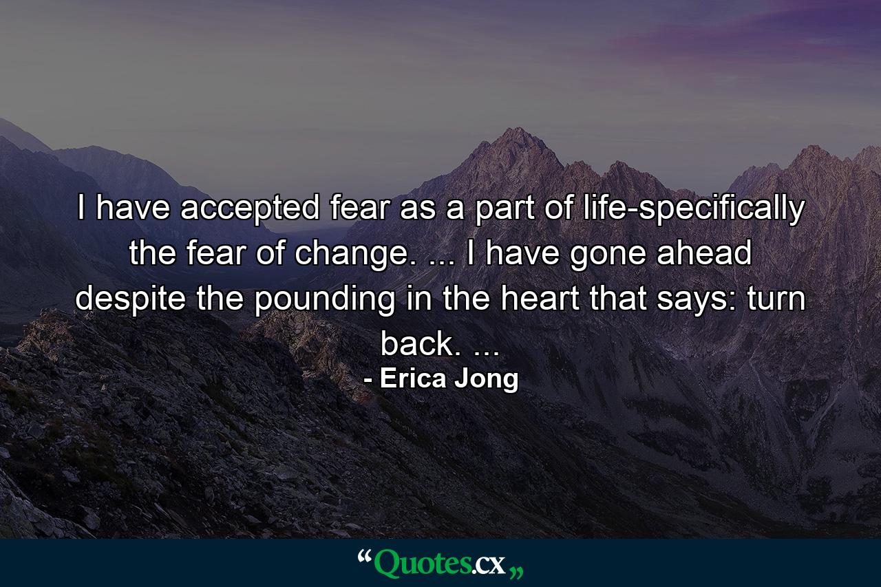 I have accepted fear as a part of life-specifically the fear of change. ... I have gone ahead despite the pounding in the heart that says: turn back. ... - Quote by Erica Jong