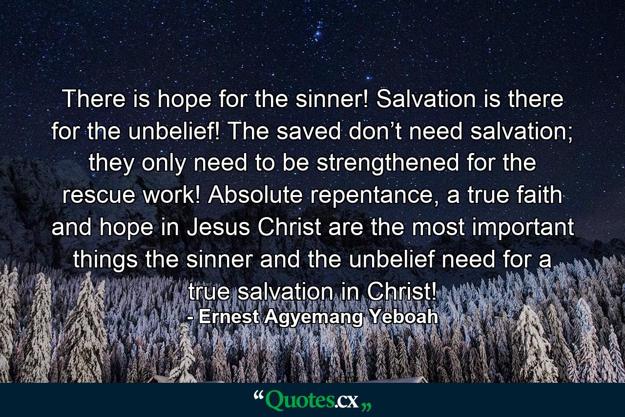 There is hope for the sinner! Salvation is there for the unbelief! The saved don’t need salvation; they only need to be strengthened for the rescue work! Absolute repentance, a true faith and hope in Jesus Christ are the most important things the sinner and the unbelief need for a true salvation in Christ! - Quote by Ernest Agyemang Yeboah