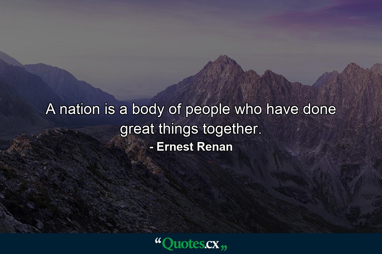 A nation is a body of people who have done great things together. - Quote by Ernest Renan