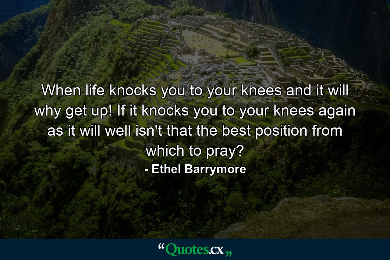 When life knocks you to your knees  and it will  why  get up! If it knocks you to your knees again  as it will  well  isn't that the best position from which to pray? - Quote by Ethel Barrymore