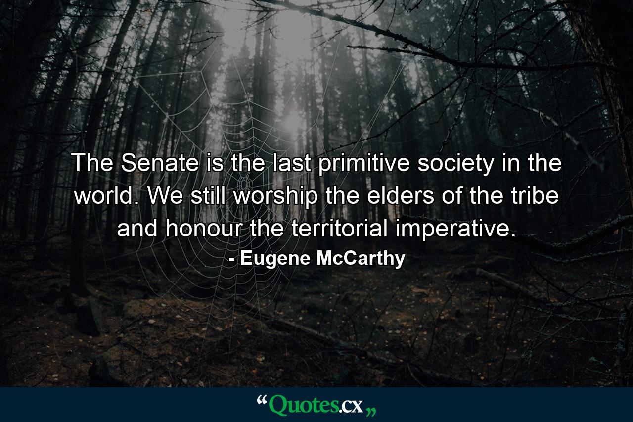 The Senate is the last primitive society in the world. We still worship the elders of the tribe and honour the territorial imperative. - Quote by Eugene McCarthy