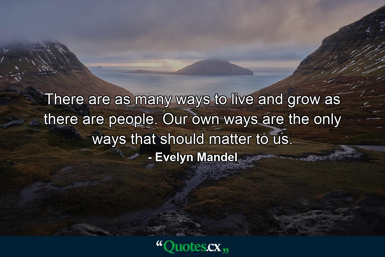 There are as many ways to live and grow as there are people. Our own ways are the only ways that should matter to us. - Quote by Evelyn Mandel