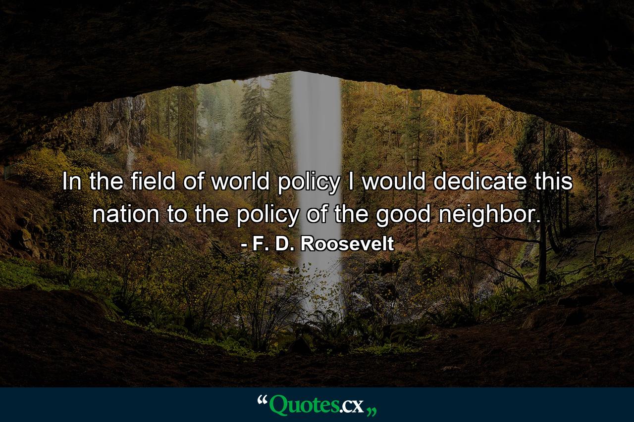 In the field of world policy I would dedicate this nation to the policy of the good neighbor. - Quote by F. D. Roosevelt