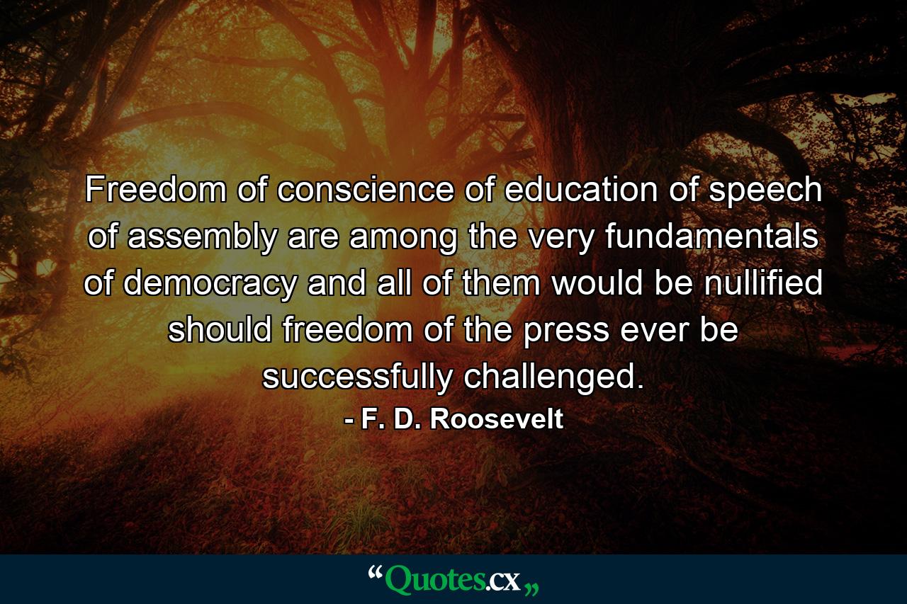 Freedom of conscience  of education  of speech  of assembly are among the very fundamentals of democracy and all of them would be nullified should freedom of the press ever be successfully challenged. - Quote by F. D. Roosevelt