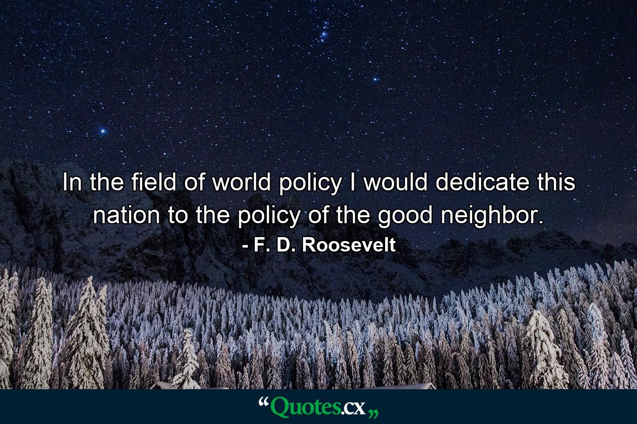 In the field of world policy I would dedicate this nation to the policy of the good neighbor. - Quote by F. D. Roosevelt