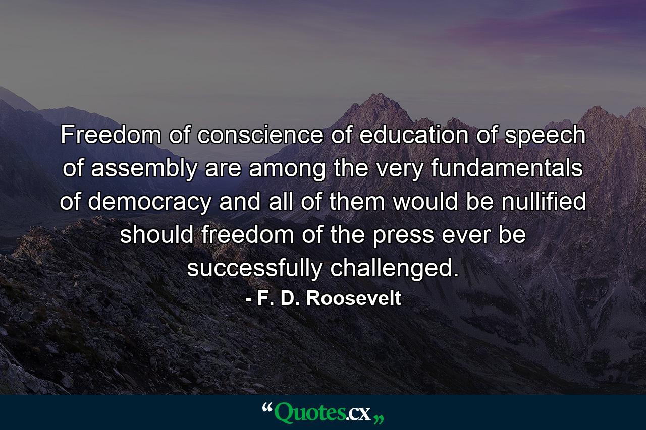 Freedom of conscience  of education  of speech  of assembly are among the very fundamentals of democracy and all of them would be nullified should freedom of the press ever be successfully challenged. - Quote by F. D. Roosevelt