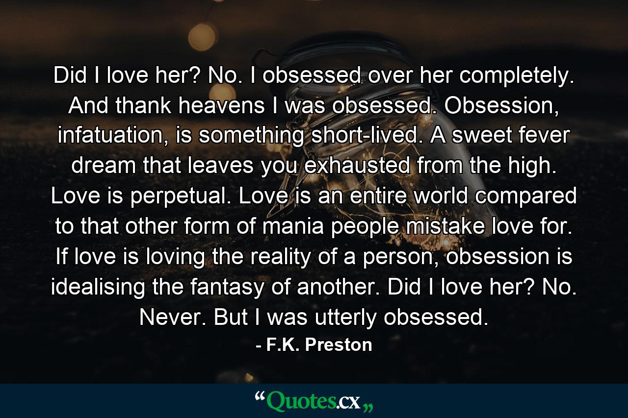 Did I love her? No. I obsessed over her completely. And thank heavens I was obsessed. Obsession, infatuation, is something short-lived. A sweet fever dream that leaves you exhausted from the high. Love is perpetual. Love is an entire world compared to that other form of mania people mistake love for. If love is loving the reality of a person, obsession is idealising the fantasy of another. Did I love her? No. Never. But I was utterly obsessed. - Quote by F.K. Preston