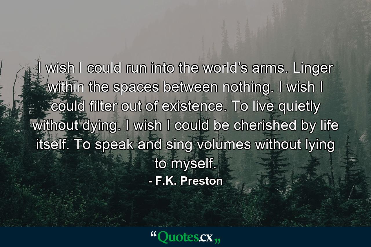 I wish I could run into the world’s arms. Linger within the spaces between nothing. I wish I could filter out of existence. To live quietly without dying. I wish I could be cherished by life itself. To speak and sing volumes without lying to myself. - Quote by F.K. Preston