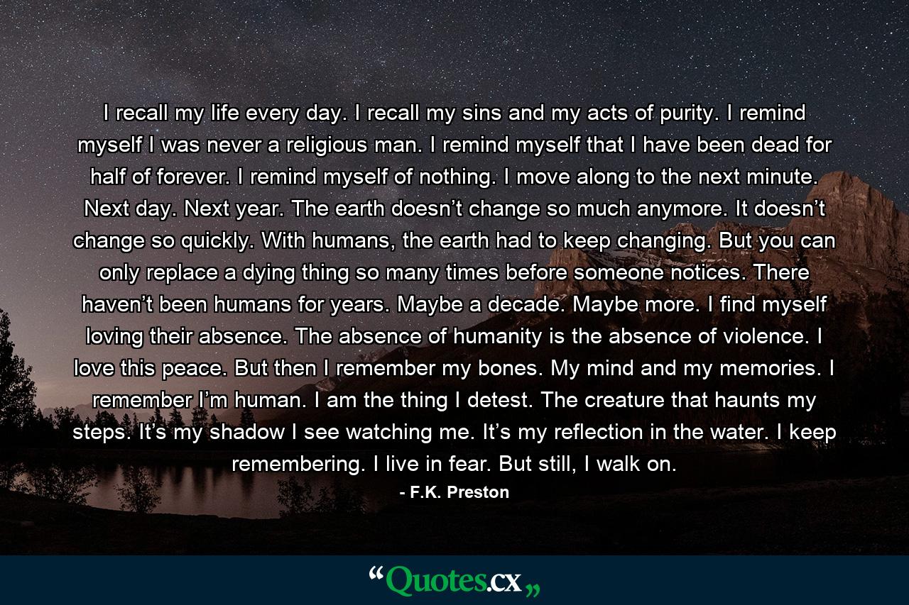 I recall my life every day. I recall my sins and my acts of purity. I remind myself I was never a religious man. I remind myself that I have been dead for half of forever. I remind myself of nothing. I move along to the next minute. Next day. Next year. The earth doesn’t change so much anymore. It doesn’t change so quickly. With humans, the earth had to keep changing. But you can only replace a dying thing so many times before someone notices. There haven’t been humans for years. Maybe a decade. Maybe more. I find myself loving their absence. The absence of humanity is the absence of violence. I love this peace. But then I remember my bones. My mind and my memories. I remember I’m human. I am the thing I detest. The creature that haunts my steps. It’s my shadow I see watching me. It’s my reflection in the water. I keep remembering. I live in fear. But still, I walk on. - Quote by F.K. Preston