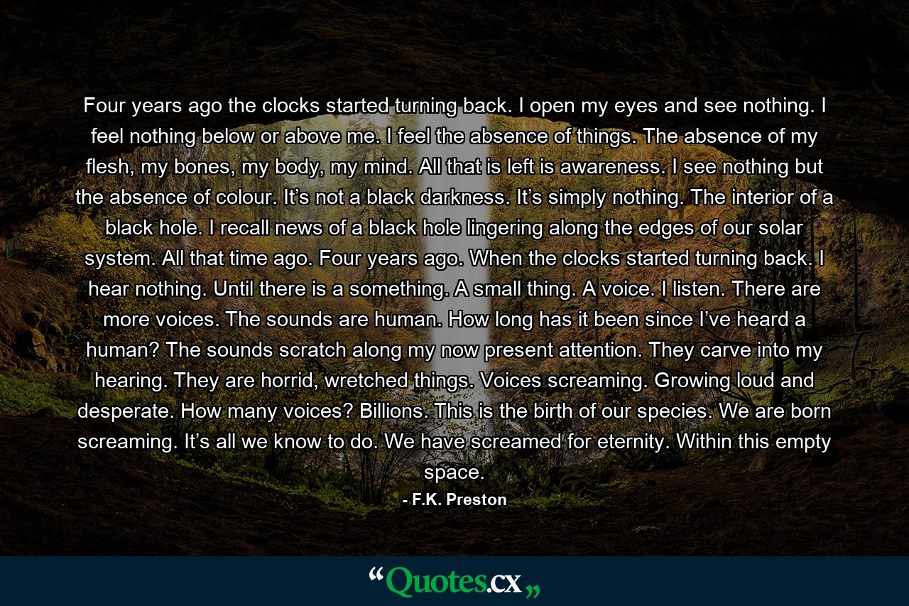 Four years ago the clocks started turning back. I open my eyes and see nothing. I feel nothing below or above me. I feel the absence of things. The absence of my flesh, my bones, my body, my mind. All that is left is awareness. I see nothing but the absence of colour. It’s not a black darkness. It’s simply nothing. The interior of a black hole. I recall news of a black hole lingering along the edges of our solar system. All that time ago. Four years ago. When the clocks started turning back. I hear nothing. Until there is a something. A small thing. A voice. I listen. There are more voices. The sounds are human. How long has it been since I’ve heard a human? The sounds scratch along my now present attention. They carve into my hearing. They are horrid, wretched things. Voices screaming. Growing loud and desperate. How many voices? Billions. This is the birth of our species. We are born screaming. It’s all we know to do. We have screamed for eternity. Within this empty space. - Quote by F.K. Preston