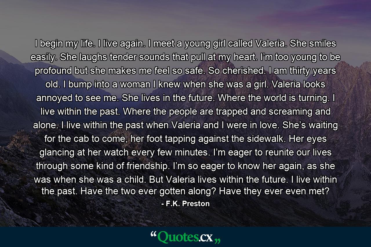 I begin my life. I live again. I meet a young girl called Valeria. She smiles easily. She laughs tender sounds that pull at my heart. I’m too young to be profound but she makes me feel so safe. So cherished. I am thirty years old. I bump into a woman I knew when she was a girl. Valeria looks annoyed to see me. She lives in the future. Where the world is turning. I live within the past. Where the people are trapped and screaming and alone. I live within the past when Valeria and I were in love. She’s waiting for the cab to come, her foot tapping against the sidewalk. Her eyes glancing at her watch every few minutes. I’m eager to reunite our lives through some kind of friendship. I’m so eager to know her again, as she was when she was a child. But Valeria lives within the future. I live within the past. Have the two ever gotten along? Have they ever even met? - Quote by F.K. Preston