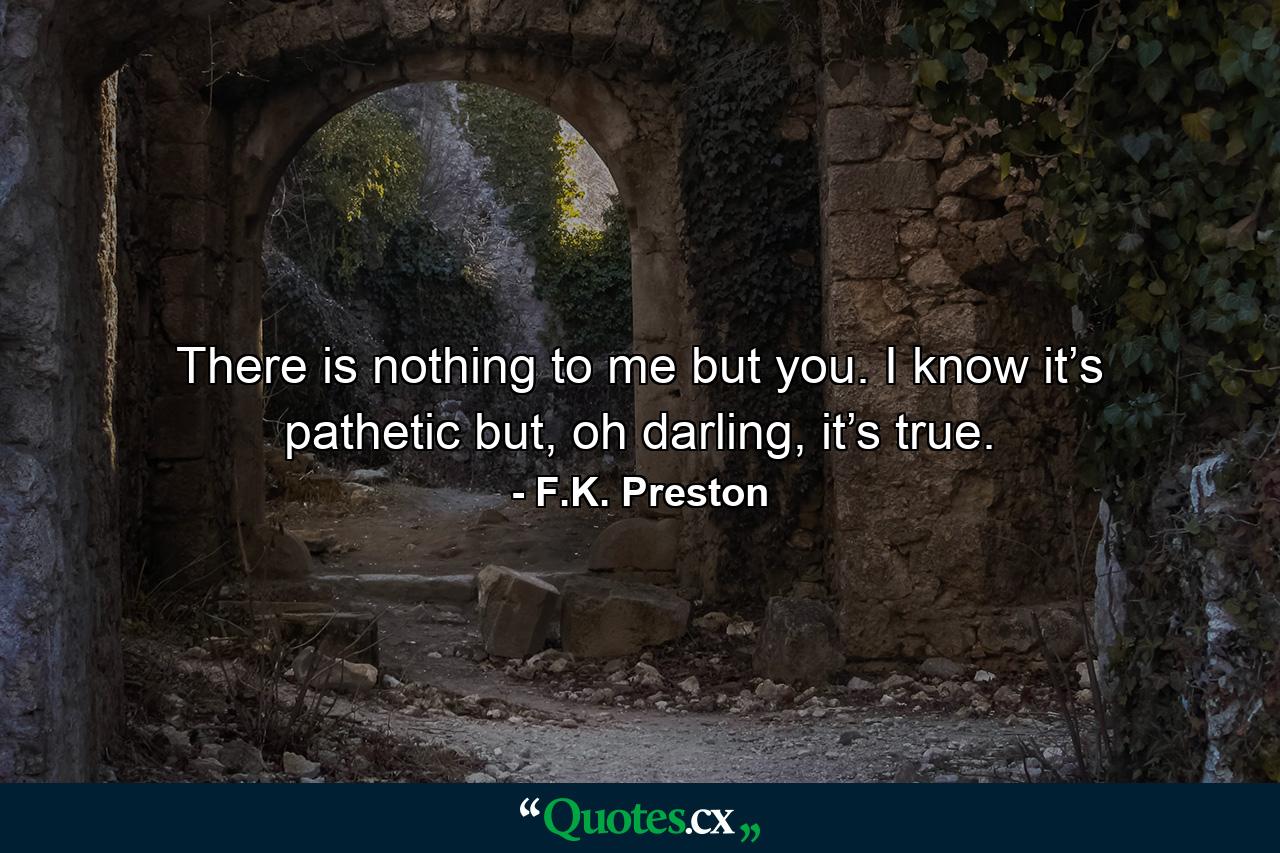 There is nothing to me but you. I know it’s pathetic but, oh darling, it’s true. - Quote by F.K. Preston