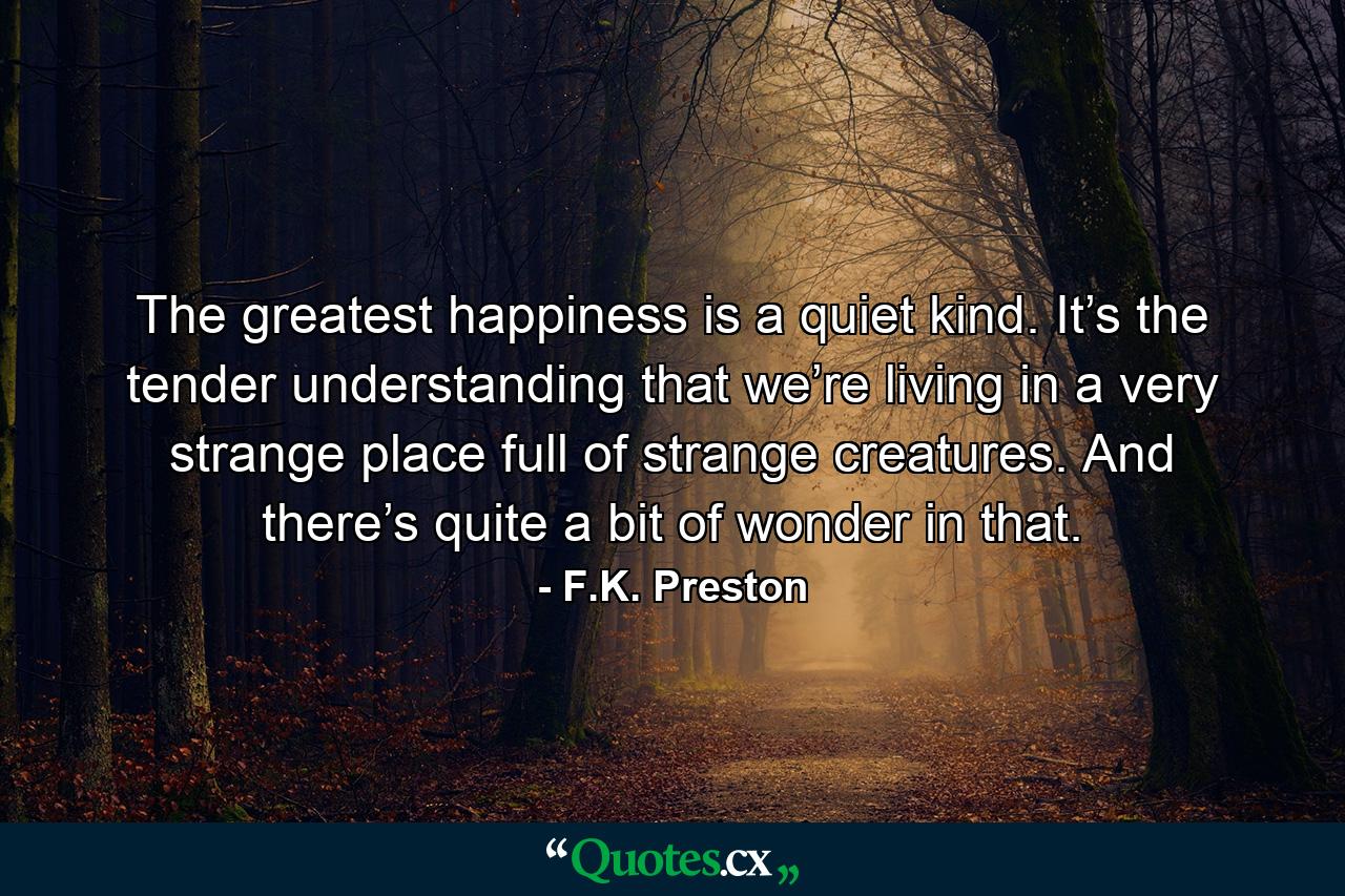 The greatest happiness is a quiet kind. It’s the tender understanding that we’re living in a very strange place full of strange creatures. And there’s quite a bit of wonder in that. - Quote by F.K. Preston