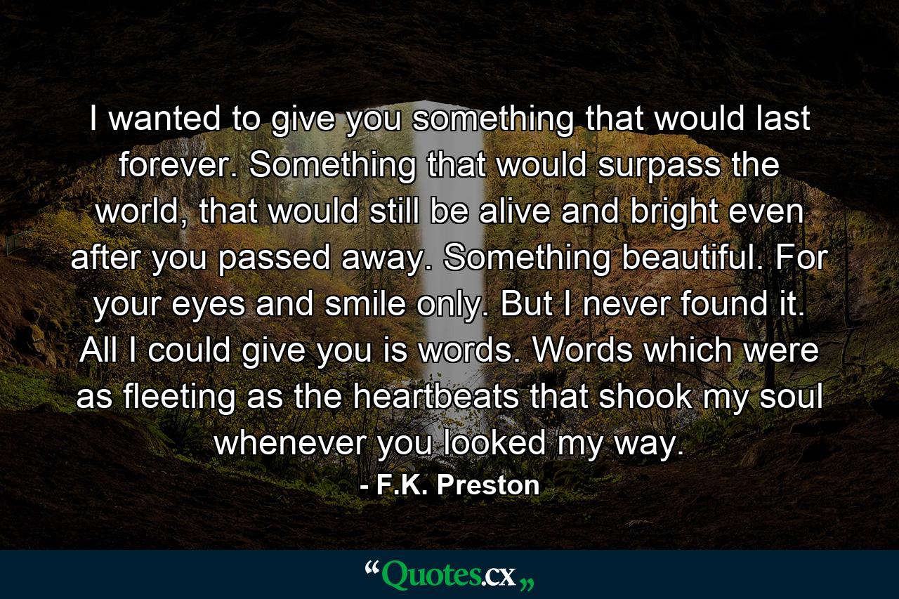 I wanted to give you something that would last forever. Something that would surpass the world, that would still be alive and bright even after you passed away. Something beautiful. For your eyes and smile only. But I never found it. All I could give you is words. Words which were as fleeting as the heartbeats that shook my soul whenever you looked my way. - Quote by F.K. Preston