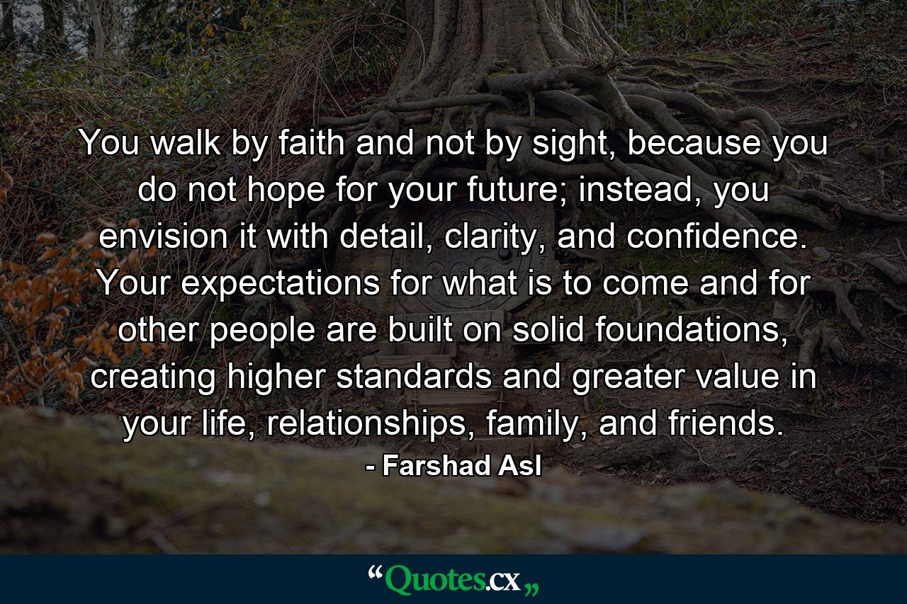 You walk by faith and not by sight, because you do not hope for your future; instead, you envision it with detail, clarity, and confidence. Your expectations for what is to come and for other people are built on solid foundations, creating higher standards and greater value in your life, relationships, family, and friends. - Quote by Farshad Asl