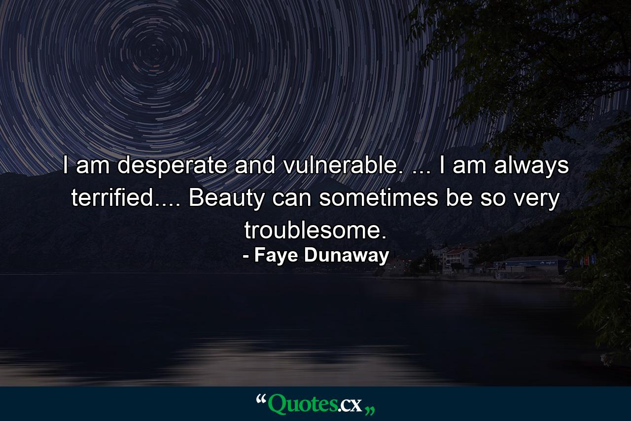 I am desperate and vulnerable. ... I am always terrified.... Beauty can sometimes be so very troublesome. - Quote by Faye Dunaway